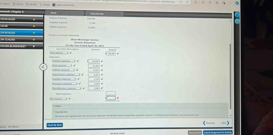 asignmentSessionLocator=assignment-take&inprogr C 
vo Support Lenovo McMee r gle adidas Launches 
nework: Chapter 4 eBook Show Me How 
Salaries Expense 218,900.04.04.ALGO Supplies Expense 2,790. 04.05 Utilities Expense 23,800.04.05.ALGO Prepare an income statement. 
04.12.ALGO Shaw Messenger Service Income Statement 
R. 04.03A.BLANKSHEET Line Item Description For the Year Ended April 30, 20Y1 Amount Amount 
Lees earned 43/5,40
Expenses 
Salaries expense 210,90
Rent expense 62,300
Utâties expense 23.600
Depreciation expense f204
Spplies expense ' 2,79
Insurance expense 1.56
Miscellaneous expense 3,20
Total expense 
Net income
 □ /□  beginarrayr *  * endarray
Feodbark 
# Check My Work 
Revenues and expenses flow into the income statement. Recall that revenues include fees earned for services. If revenues exceed expenses, a net income will result 
ress: 3/5 items Check My Work 
All work saved. Save and Et Submit Assignment for Gradin,