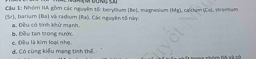 Nhóm IIA gồm các nguyên tố: beryllium (Be), magnesium (Mg), calcium (Ca), strontium 
(Sr), barium (Ba) và radium (Ra). Các nguyên tố này: 
a. Đều có tính khử mạnh. 
b. Đều tan trong nước. 
c. Đều là kim loại nhẹ. 
d. Có cùng kiểu mạng tinh thể. 
hất trong nhóm IIA và có