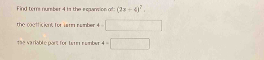 Find term number 4 in the expansion of: (2x+4)^7. 
the coefficient for term number 4=□
the variable part for term number 4=□