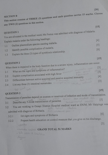 [30] 
SECTION B 
This section consists of THREE (3) questions and each question carries 15 marks. Choose 
any TWO (2) questions in this section. 
[15] 
QUESTION 1 
You are allocated in the medical ward; Ms Festus was admitted with diagnose of Malaria. 
Explain malaria under the following headings: 
[4] 
1.1 Outline plasmodium species causing malaria. 
1.2 Identify possible complication of malaria. [5] 
1.3 Explain the three (3) types of symbiosis relationship. [6] 
QUESTION 2 [15] 
When there is impaired in the body function due to a severe injury, inflammation can occur. 
2.1 What are the signs and symptoms of inflammation? [3] [5] 
2.2 Explain complication associated with high fever 
2.3 Differentiate between active acquired and passive acquired immunity [3] [4] 
2.4 List any three (3) intestinal nematodes 
[15] 
QUESTION 3 
Transmission of parasites depend on sources or reservoir infection and mode of transmission. 
3.1 Describe any 5 -mode transmission of parasites [5] 
3.2 You are working in Outapi District Hospital medical ward as EN/M. Mr Haipinge wa 
admitted with diagnose of Birhazia. 
3.2.1 list signs and symptoms of Birhazia [6] 
3.2.2 Prepare health education on control measure that you give on his discharge. 
[3] 
GRAND TOTAL 50 MARKS