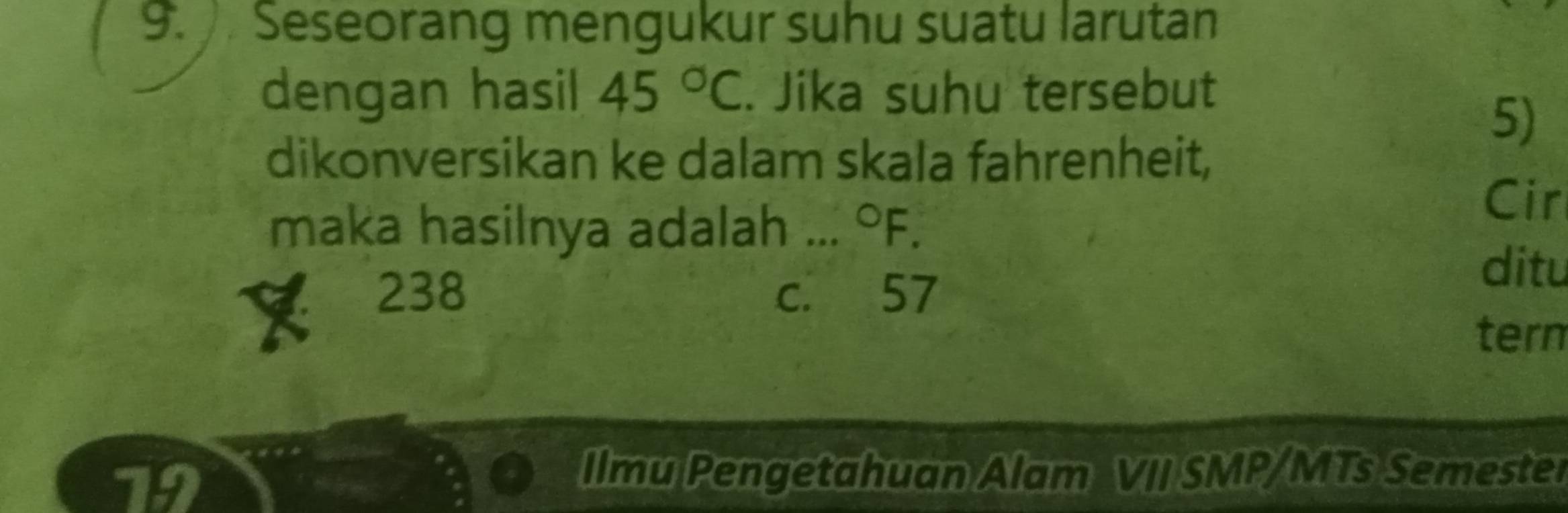 Seseorang mengukur suhu suatu larutan
dengan hasil 45°C. Jika suhu tersebut
5)
dikonversikan ke dalam skala fahrenheit,
maka hasilnya adalah ... °F.
Cir
238 c. 57
ditu
tern
72
Ilmu Pengetahuan Alam VII SMP/MTs Semester