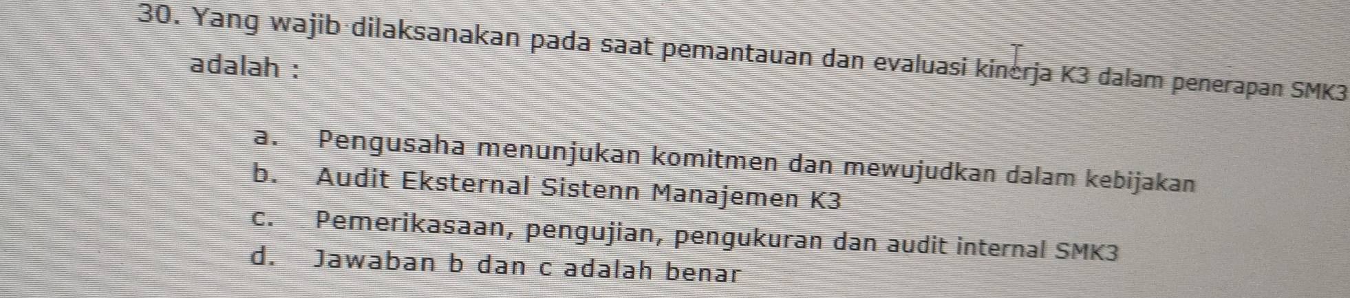 Yang wajib·dilaksanakan pada saat pemantauan dan evaluasi kinerja K3 dalam penerapan SMK3
adalah :
a. Pengusaha menunjukan komitmen dan mewujudkan dalam kebijakan
b. Audit Eksternal Sistenn Manajemen K3
c. Pemerikasaan, pengujian, pengukuran dan audit internal SMK3
d. Jawaban b dan c adalah benar