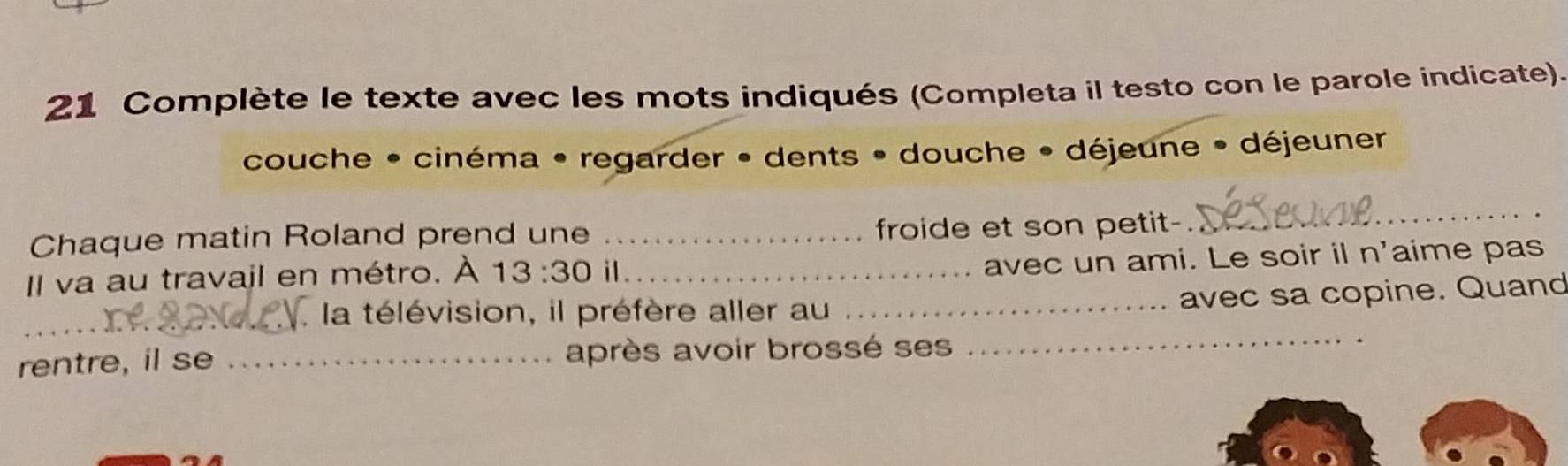 Complète le texte avec les mots indiqués (Completa il testo con le parole indicate). 
couche • cinéma • regarder • dents • douche • déjeune • déjeuner 
Chaque matin Roland prend une _froide et son petit- 
_ 
_ 
Il va au travail en métro. À 13:30 il_ 
avec un ami. Le soir il n'aime pas 
_ 
_. la télévision, il préfère aller au_ 
avec sa copine. Quand 
rentre, il se _après avoir brossé ses_