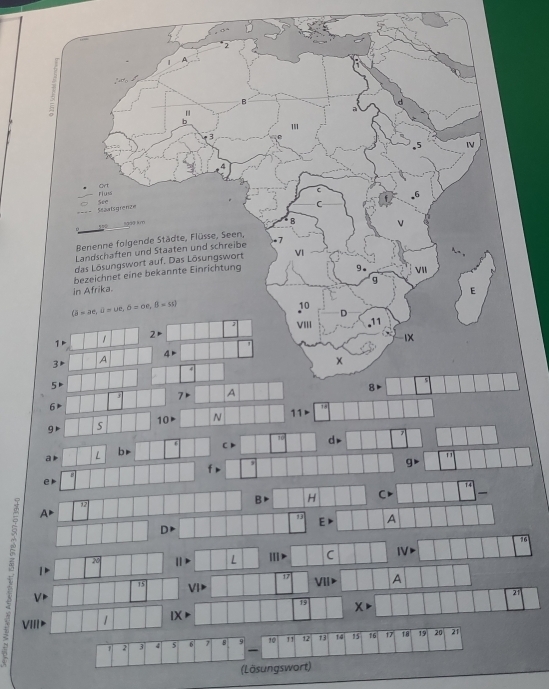 2 
1 A 
b 
C 
ort C 
Fluss 
6 
Ssaatsgrenze see
s50 km
B 
Benenne folgende Städte, Flüsse, Seen, 
Landschaften und Staaten und schreibe .7 
das Lösungswort auf. Das Lösungswort VI 
bezeichnet eine bekannte Einrichtung 
9. 
g 
in Afrika. VII 
E 
(a-ae, a-ue, b=oe, B=ss)
10 
D
1 1 2 VIII . 11
IX
4
3 A
x
4
5
7 A
8
6
18
10 N 11
g
10
a L br 6 C dr
f
g
e
1
B H C 
A▶
13 E A
D 
an 
L Ⅲ C I 
3 V
20
1
17 VII> A
15 V
21
19
X>
VII 1 IX
1 2 3 4 5 6 7 8 10 11 12 73 14 15 16 17 18 19 20 21
(Lösungswort)