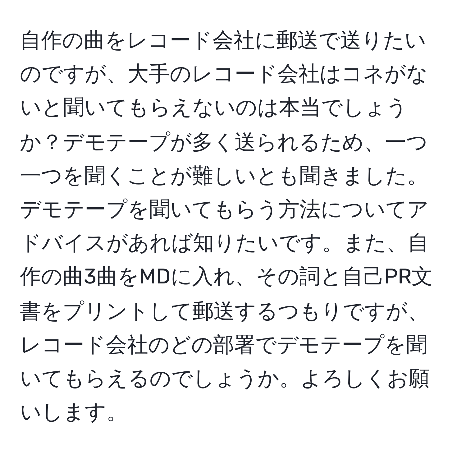 自作の曲をレコード会社に郵送で送りたいのですが、大手のレコード会社はコネがないと聞いてもらえないのは本当でしょうか？デモテープが多く送られるため、一つ一つを聞くことが難しいとも聞きました。デモテープを聞いてもらう方法についてアドバイスがあれば知りたいです。また、自作の曲3曲をMDに入れ、その詞と自己PR文書をプリントして郵送するつもりですが、レコード会社のどの部署でデモテープを聞いてもらえるのでしょうか。よろしくお願いします。