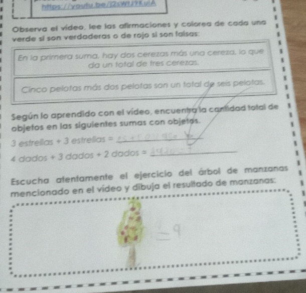 Observa el vídeo, lee las afirmaciones y colorea de cada una 
verde sí son verdaderas o de rojo sí son falsas: 
En la primera suma, hay dos cerezas más una cereza, lo que 
da un total de tres cerezas. 
Cinco pelotas más dos pelotas son un total de seis pelotas. 
Según lo aprendido con el vídeo, encuentra la cantidad total de 1
objetos en las siguientes sumas con objetos.
3 estrellas + 3 estrellas =_
4 dados + 3 dados + 2 dados =_ 
Escucha atentamente el ejercicio del árbol de manzanas 
mencionado en el vídeo y dibuja el resultado de manzanas: