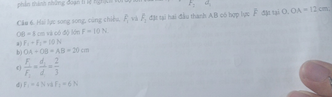 thân thành những đoạn ti lệ nghịch vớr tộ
F_2 d_1
Câu 6. Hai lực song song, cùng chiếu, overline F_1 và overline F_2 đặt tại hai đầu thanh AB có hợp lực overline F đặt tại O, OA=12cm;
OB=8cm và có độ lớn F=10N.
a) F_1+F_2=10N
b) OA+OB=AB=20cm
c) frac F_1F_2=frac d_2d_1= 2/3 
d) F_1=4N yà F_2=6N