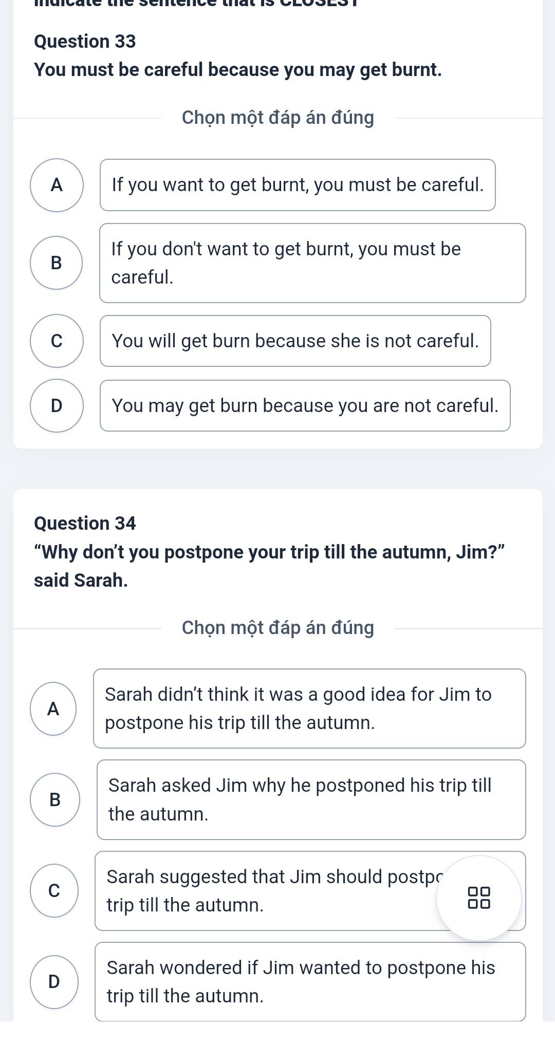 You must be careful because you may get burnt.
Chọn một đáp án đúng
A If you want to get burnt, you must be careful.
If you don't want to get burnt, you must be
B
careful.
C You will get burn because she is not careful.
D You may get burn because you are not careful.
Question 34
“Why don’t you postpone your trip till the autumn, Jim?”
said Sarah.
Chọn một đáp án đúng
Sarah didn't think it was a good idea for Jim to
A
postpone his trip till the autumn.
Sarah asked Jim why he postponed his trip till
B
the autumn.
Sarah suggested that Jim should postpr
C
□□
trip till the autumn.
□□
Sarah wondered if Jim wanted to postpone his
D
trip till the autumn.