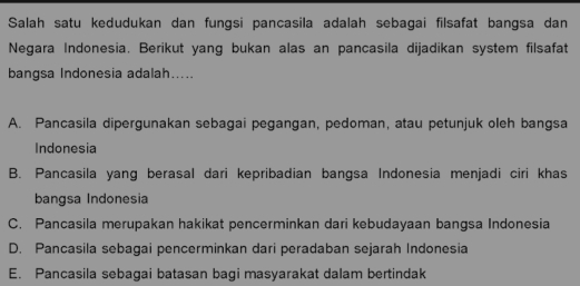 Salah satu kedudukan dan fungsi pancasila adalah sebagai filsafat bangsa dan
Negara Indonesia. Berikut yang bukan alas an pancasila dijadikan system filsafat
bangsa Indonesia adalah.....
A. Pancasila dipergunakan sebagai pegangan, pedoman, atau petunjuk oleh bangsa
Indonesia
B. Pancasila yang berasal dari kepribadian bangsa Indonesia menjadi ciri khas
bangsa Indonesia
C. Pancasila merupakan hakikat pencerminkan dari kebudayaan bangsa Indonesia
D. Pancasila sebagai pencerminkan dari peradaban sejarah Indonesia
E. Pancasila sebagai batasan bagi masyarakat dalam bertindak