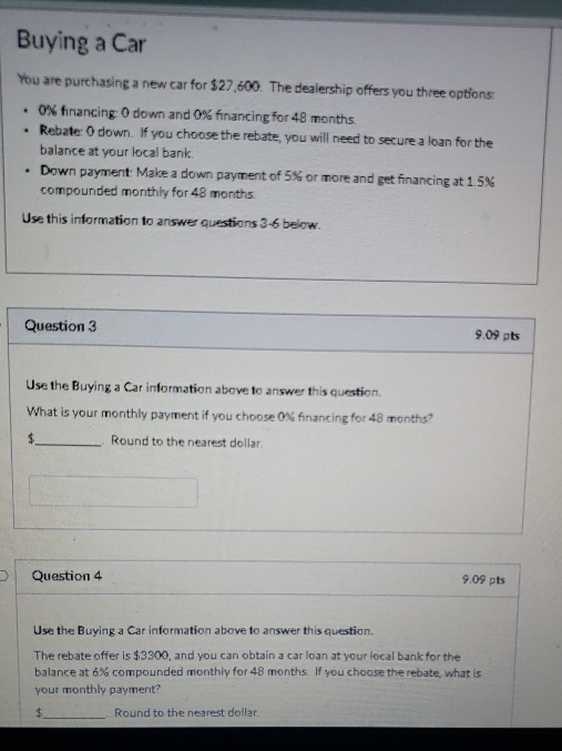 Buying a Car 
You are purchasing a new car for $27,600. The dealership offers you three options:
0% fnancing: 0 down and 0% financing for 48 months. 
Rebate: O down. If you choose the rebate, you will need to secure a loan for the 
balance at your local bank. 
Down payment: Make a down payment of 5% or more and get financing at 1.5%
compounded monthly for 48 months. 
Use this information to answer questions 3-6 below. 
Question 3 9.09pts 
Use the Buying a Car information above to answer this question. 
What is your monthly payment if you choose 0% financing for 48 months? 
$_ . Round to the nearest dollar. 
Question 4 9.09 pts 
Use the Buying a Car information above to answer this question. 
The rebate offer is $3300, and you can obtain a car loan at your local bank for the 
balance at 6% compounded monthly for 48 months. If you choose the rebate, what is 
your monthly payment? 
$_ Round to the nearest dollar.