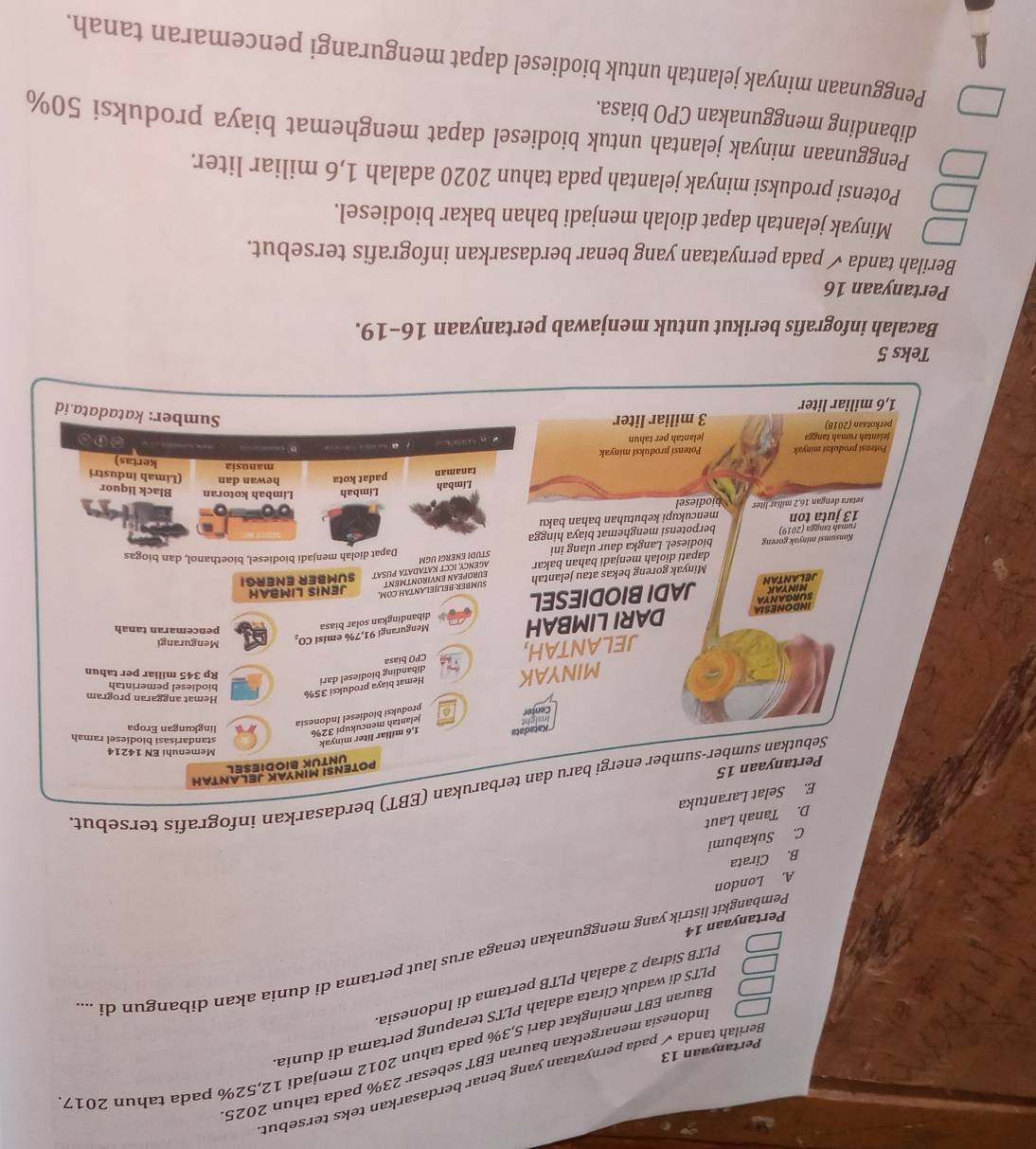 Berilah tanda √ pada pernyataan yang benar berdasarkan teks tersebut
Indonesia menargetkan bauran EBT sebesar 23% pada tahun 2025
Bauran EBT meningkat dari 5,3% pada tahun 2012 menjadi 12,52% pada tahun 2017
Pertanyaan 13
PLTS di waduk Cirata adalah PLTS terapung pertama di dunia
PLTB Sidrap 2 adalah PLTB pertama di Indonesia
Pembangkit listrik yang menggunakan tenaga arus laut pertama di dunia akan dibangun di ...
Pertanyaan 14
A. London
B. Cirata
C. Sukabumi
D. Tanah Laut
E. Selat Larantuka
Sebutkan sumber-sumber energi baru dan terbarukan (EBT) berdasarkan infografis tersebut
Pertanyaan 15
POTENSI MINYAK JELANTAH
UNTUK BIODIESEL
Memenuhi EN 14214
*Katadata
Center Insignt 1,6 miliar liter minyak
standarisasi biodiesel ramah
jelantah mencukupi 32% lingkungan Eropa
produksi biodíesel Indonesia
biodiesel pemerintah
MINYAK Hemat biaya produksi 35%
Hemat anggaran program
JELANTAH, T CPO biasa dibanding biodiesel dari
Rp 345 miliar per tahun
Mengurangi
dibandingkan solar bias 
pencemaran tanah
Surganya DARI LIMBAH Mengurangi 91,7% emisi CO,
INDONESIA
L  A N T A H MINYAK JADI BIODIESEL
Minyak goreng bekas atau jelantah EUROPEAN ENVIRONTMENT SUMBER:BELJJELANTAH.COM, SUMBER ENERGI JENIS LIMBAH
Konsumsi minyak goreng dapati diolah menjadi bahan bakar AGENCY ICCT KATADATA PUSAT
rumah tangga (2019) biodiesel. Langka daur ulang ini
Dapat diolah menjadi biodiesel, bioethanol, dan biogas
STUDI ENERGI UGM
13 juta ton berpotensi menghemat biaya hingga
setara dengan 16,2 miliar liter biodiesel mencukupi kebutuhan bahan baku
Limbah Limbah Limbah kotoran Black liquor
tanaman padat kota hewan dan (Limah industri
manusia kertas)
Potensi produksi minyak Potensi produksi minyak
n .
jelantah rumah tanga jelantah per tahun
y
