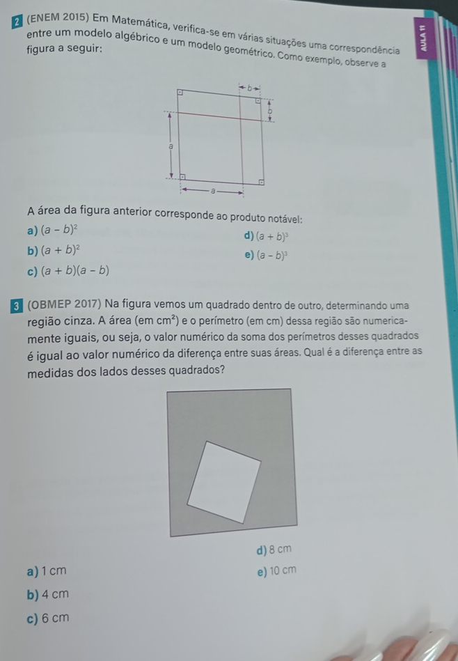 2 (ENEM 2015) Em Matemática, verifica-se em várias situações uma correspondência
figura a seguir
5
entre um modelo algébrico e um modelo geométrico. Como exemplo, observe a
A área da figura anterior corresponde ao produto notável:
a) (a-b)^2
d) (a+b)^3
b) (a+b)^2
e) (a-b)^3
c) (a+b)(a-b)
(OBMEP 2017) Na figura vemos um quadrado dentro de outro, determinando uma
região cinza. A área (emcm^2) e o perímetro (em cm) dessa região são numerica-
mente iguais, ou seja, o valor numérico da soma dos perímetros desses quadrados
é igual ao valor numérico da diferença entre suas áreas. Qual é a diferença entre as
medidas dos lados desses quadrados?
d) 8cm
a)1 cm e) 10 cm
b) 4 cm
c) 6 cm