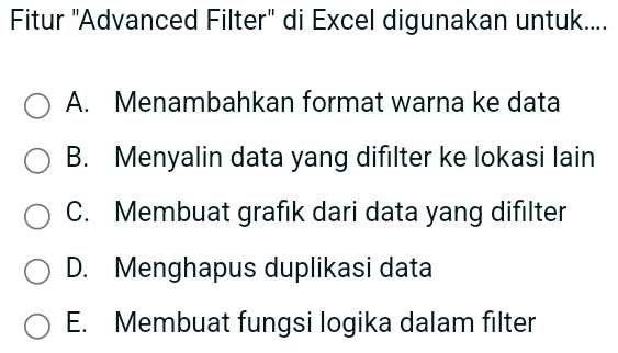 Fitur ''Advanced Filter'' di Excel digunakan untuk....
A. Menambahkan format warna ke data
B. Menyalin data yang difilter ke lokasi lain
C. Membuat grafık dari data yang difilter
D. Menghapus duplikasi data
E. Membuat fungsi logika dalam filter