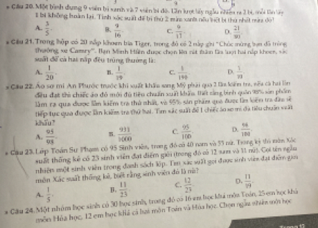 a
* Cầu 20. Mộ bình dụng 9 viên bì sanh và 7 viên bị độ. Lần lượt lấy ngẫu vhin ra 2 bị, mỗi tần bày
I bị không hoàn lại. Tình xác suấ đề bị thứ 2 mùa xant nều lệ bị thứ nhất mina đời
A.  3/5 . B  9/16  C.  9/11  D.  21/90 .
*Cầu 21. Trong hập có 20 nắp khoen bia Tiger, trong đỏ có 2 nấp ghi "Chúc mừng lạn đã tròng
Thưởng xe Camry''. Bạn Minh Hiện được chọn ka nắt tân làa luợi hai nắp khocr, vắc
suất để cả hai nấp đều trùng thường là:
A.  1/20 . B.  1/19 . C.  1/190  D  1/73 .
* Cầu 22. Áo sơ mi An Phước trước khi xuất khẩu sang Mỹ phải qua 2 lầa kiếm tra, nếa cà hai lìn
đều đạt thi chiếc áo đỏ mới đủ tiêu chuẩn xuất khẩu, thết sảng bình quản 95% sản phẩm
lầm ra qua được lần kiểm tra thủ nhất, và 95% sản phẩm qua được làn kiến tra đầo sẽ
tiếp tục qua được lần kiểm tra thứ hai. Tìm sác suất để 1 chiếc áo so mi đã tiểu chuẩn suất
khōu
A.  95/93 . B.  931/3600  C.  95/100 . D.  96/108 .
* Cầu 23. Lớp Toán Sư Phạm có 95 Sinh viên, trong đó có 40 nam và 55 nữ. Trong kỳ ti năn Xốc
suất thống kẻ có 23 sinh viên đạt điểm giới (trong đó có 12 xam và 11 nú). Cọi tên ngẫu
nhiên một sinh viên trong đanh sách lip. Ten xác sất gọi được sinh viên đạt diểm gia
môn Xắc suất thống, kê, bết rằng sinh viên đó là nà?
A.  1/5 , B.  11/23  C.  12/23  D.  11/19 .
* Cầu 24, Một nhóm học sinh có 30 học sinh, trong đó có 16 em học ki môa Toán, 25 em học khả
môn Hóa học, 12 em học khả cả lai môn Toán và Hóa học. Chọn ngàa nhiên mội học