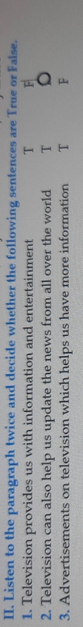 Listen to the paragraph twice and decide whether the following sentences are True or False. 
1. Television provides us with information and entertainment T F 
2. Television can also help us update the news from all over the world T 
3. Advertisements on television which helps us have more information T F