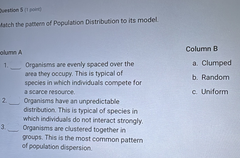 Match the pattern of Population Distribution to its model.
Column B
olumn A
_
1. Organisms are evenly spaced over the a. Clumped
area they occupy. This is typical of
b. Random
species in which individuals compete for
a scarce resource. c. Uniform
2._ Organisms have an unpredictable
distribution. This is typical of species in
which individuals do not interact strongly.
3. _Organisms are clustered together in
groups. This is the most common pattern
of population dispersion.