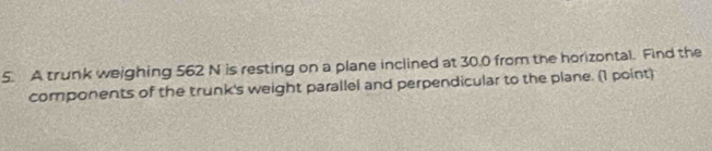 A trunk weighing 562 N is resting on a plane inclined at 30.0 from the horizontal. Find the 
components of the trunk's weight parallel and perpendicular to the plane. (1 point)