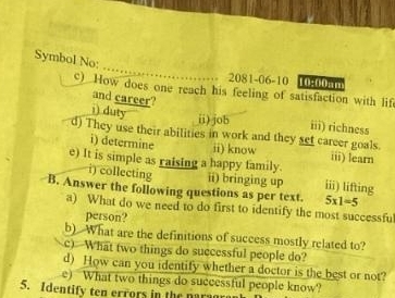 Symbol No; 
2081-06-10 10:00am 
c) How does one reach his feeling of satisfaction with lif 
i) duty and career? 
ii)job iii) richness 
d) They use their abilities in work and they set career goals. 
i) determine ii) know iii) learn 
e) It is simple as raising a happy family. ii) lifting 
i) collecting ii) bringing up 
B. Answer the following questions as per text. 5* 1=5
a) What do we need to do first to identify the most successfu 
person? 
b) What are the definitions of success mostly related to? 
c) What two things do successful people do? 
d) How can you identify whether a doctor is the best or not? 
e) What two things do successful people know? 
5. Identify ten errors in the narag