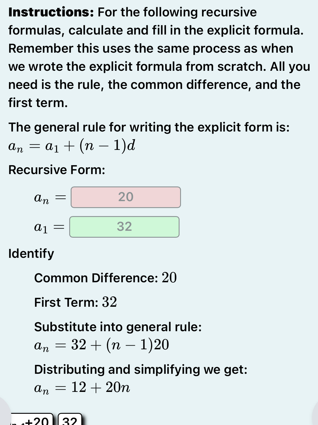 Instructions: For the following recursive 
formulas, calculate and fill in the explicit formula. 
Remember this uses the same process as when 
we wrote the explicit formula from scratch. All you 
need is the rule, the common difference, and the 
first term. 
The general rule for writing the explicit form is:
a_n=a_1+(n-1)d
Recursive Form:
a_n=20
a_1=□ 32
Identify 
Common Difference: 20
First Term: 32
Substitute into general rule:
a_n=32+(n-1)20
Distributing and simplifying we get:
a_n=12+20n
+20 27