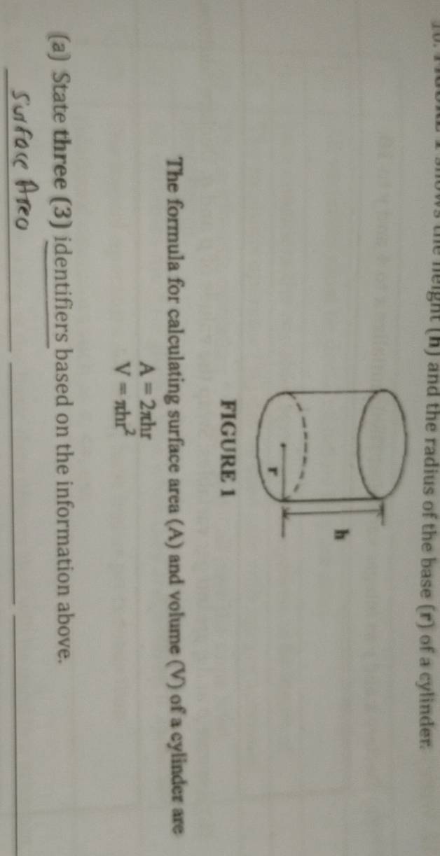 the neight (h) and the radius of the base (r) of a cylinder. 
FIGURE 1 
The formula for calculating surface area (A) and volume (V) of a cylinder are
A=2π hr
V=π hr^2
(a) State three (3) identifiers based on the information above. 
_ 
_ 
_