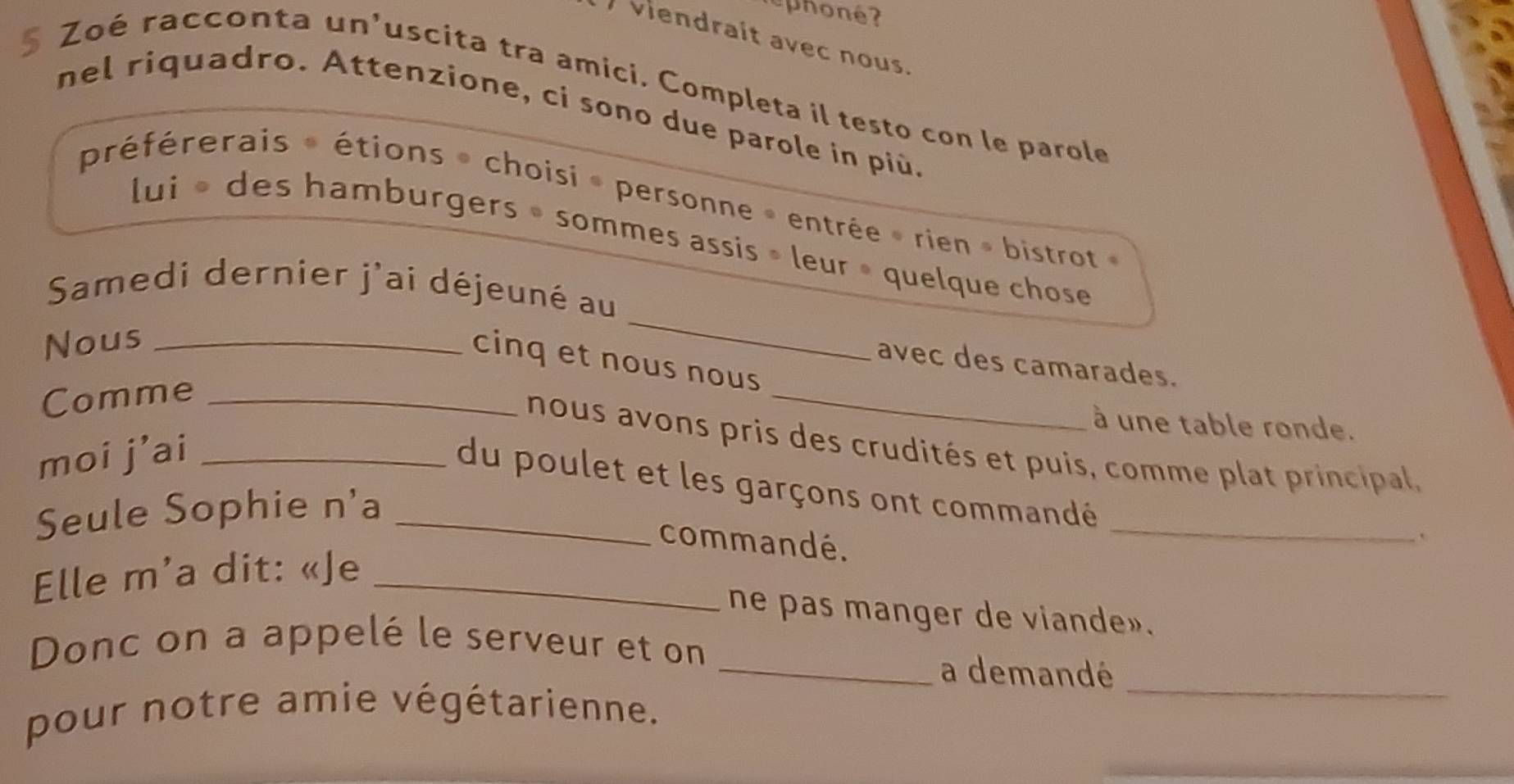 phoné? 
viendrait avec nous. 
Zoé racconta un'uscita tra amici. Completa il testo con le parole
5 nel riquadro. Attenzione, ci sono due parole in più. 
préférerais » étions » choisi » personne » entrée » rien » bistrot » 
_ 
lui « des hamburgers » sommes assis » leur » quelque chose 
Samedi dernier j'ai déjeuné au 
Nous_ 
_ 
cinq et nous nous 
avec des camarades. 
Comme_ 
à une table ronde. 
nous avons pris des crudités et puis, comme plat principal, 
moi j’ai_ 
_ 
du poulet et les garçons ont commandé 
Seule Sophie n'a_ 
commandé. 
` 
Elle m'a dit: «Je_ 
ne pas manger de viande». 
Donc on a appelé le serveur et on 
_a demandé_ 
pour notre amie végétarienne.