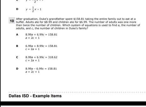 2
D y= 1/2 x+1
After graduation, Duke's grandfather spent $158.81 taking the entire family out to eat at a
10 buffet. Adults ate for $8.99 and children ate for $6.99. The number of adults was one more
than twice the number of children. Which system of equations is used to find a, the number of
adults, and c, the number of children in Duke's family?
A 8.99a+6.99c=158.81
a=2c+1
B 6.99a+8.99c=158.81
c=2a+1
C 8.99a+6.99c=318.62
c=2a+1
D 8.99a-6.99c=158.81
a=2c+1
Dallas ISD - Example Items