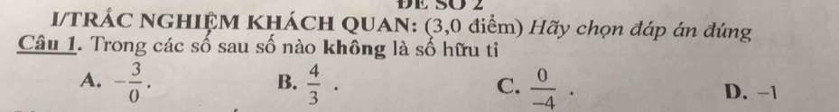 DE SÖ 2
I/TRÁC NGHIỆM KHÁCH QUAN: (3,0 điểm) Hãy chọn đáp án đúng
Câu 1. Trong các số sau số nào không là số hữu tỉ
B.
C.
A. - 3/0 .  4/3 ·  0/-4 · D. -1