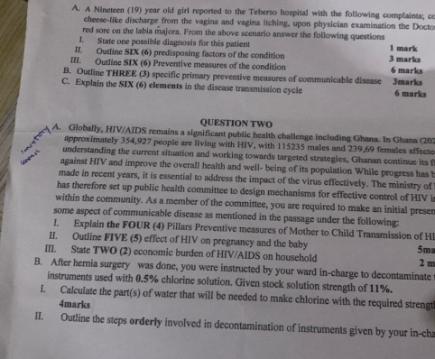 A Nineteen (19) year old girl reported to the Teberso hospital with the following complaints; co 
cheese-like discharge from the vagina and vagina itching, upon physician examination the Docto 
red sore on the labia majora. From the above scenario answer the following questions 
I. State one possible diagnosis for this patient 1 mark 
II. Outline SIX (6) predisposing factors of the condition 3 marks 
III. Outline SIX (6) Preventive measures of the condition 
B. Outline THREE (3) specific primary preventive measures of communicable disease 6 marks 
C. Explain the SIX (6) elements in the discase transmission cycle 3marks 6 marks 
QUESTION TWO 
A. Globally, HIV/AIDS remains a significant public health challenge including Ghana. In Ghana (20) 
approximately 354,927 people are living with HIV, with 115235 males and 239,69 females affecte 
Com 
understanding the current situation and working towards targeted strategies, Ghanan continue its f 
against HIV and improve the overall health and well- being of its population While progress has b 
made in recent years, it is essential to address the impact of the virus effectively. The ministry of 
has therefore set up public health committee to design mechanisms for effective control of HIV i 
within the community. As a member of the committee, you are required to make an initial preser 
some aspect of communicable disease as mentioned in the passage under the following: 
l. Explain the FOUR (4) Pillars Preventive measures of Mother to Child Transmission of Hl 5ma
II. Outline FIVE (5) effect of HIV on pregnancy and the baby 
III. State TWO (2) economic burden of HIV/AIDS on household 2 m
B. After hernia surgery was done, you were instructed by your ward in-charge to decontaminate 
instruments used with 0.5% chlorine solution. Given stock solution strength of 11%. 
I. Calculate the part(s) of water that will be needed to make chlorine with the required strengt 
4marks 
II. Outline the steps orderly involved in decontamination of instruments given by your in-cha