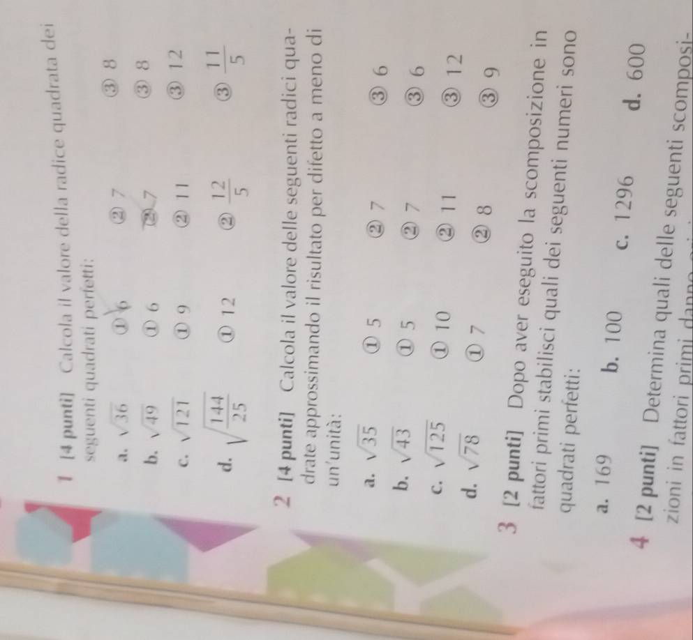 1 [4 punti] Calcola il valore della radice quadrata dei
seguenti quadrati perfetti:
a. sqrt(36) ① 6 ② 7
③ 8
b. sqrt(49) ① 6 ② 7
③ 8
C. sqrt(121) ① 9 ② 11
③ 12
d. sqrt(frac 144)25 ① 12 ②  12/5   11/5 
③
2 [4 punti] Calcola il valore delle seguenti radici qua-
drate approssimando il risultato per difetto a meno di
un'unità:
a. sqrt(35) ① 5 ② 7 ③ 6
① 5
b. sqrt(43) ③ 6
② 7
C. sqrt(125) ① 10 ② 11 ③ 12
d. sqrt(78) ① 7 ③ 9
② 8
3 [2 punti] Dopo aver eseguito la scomposizione in
fattori primi stabilisci quali dei seguenti numeri sono
quadrati perfetti:
a. 169 b. 100 c. 1296 d. 600
4 [2 punti] Determina quali delle seguenti scomposi-
zioni in fattori primi dann o