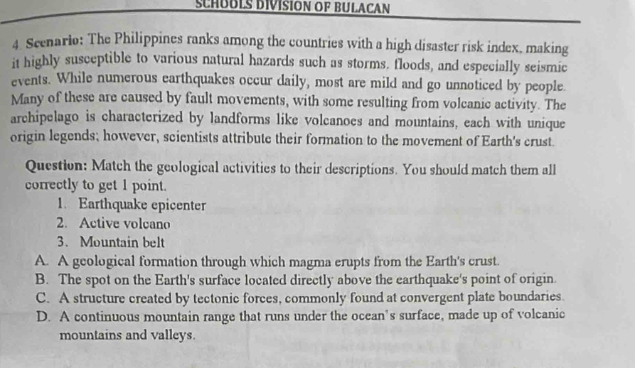 SCHOOLS DIVISION OF BULACAN
4. Scenario: The Philippines ranks among the countries with a high disaster risk index, making
it highly susceptible to various natural hazards such as storms. floods, and especially seismic
events. While numerous earthquakes occur daily, most are mild and go unnoticed by people.
Many of these are caused by fault movements, with some resulting from volcanic activity. The
archipelago is characterized by landforms like volcanoes and mountains, each with unique
origin legends; however, scientists attribute their formation to the movement of Earth's crust.
Question: Match the geological activities to their descriptions. You should match them all
correctly to get 1 point.
1. Earthquake epicenter
2. Active volcano
3. Mountain belt
A. A geological formation through which magma erupts from the Earth's crust.
B. The spot on the Earth's surface located directly above the earthquake's point of origin.
C. A structure created by tectonic forces, commonly found at convergent plate boundaries.
D. A continuous mountain range that runs under the ocean’s surface, made up of volcanic
mountains and valleys.