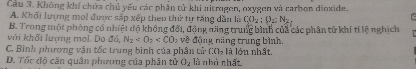 Không khí chứa chủ yếu các phân tử khí nitrogen, oxygen và carbon dioxide.
A. Khối lượng mol được sắp xếp theo thứ tự tăng dần là CO_2; O_2; N_2
B. Trong một phòng có nhiệt độ không đổi, động năng trung bình của các phân tử khí tỉ lệ nghịch
với khối lượng mol. Do đó, N_2 về động năng trung bình.
C. Bình phương vận tốc trung bình của phân tử CO_2 là lớn nhất.
D. Tốc độ căn quân phương của phân tử O_2 là nhỏ nhất.