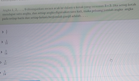 Angka 1, 2, . . ., 9 ditempatkan secara acak ke dalam 9 kotak yang tersusun 3* 3. Jika setiap kotak
mendapat satu angka, dan setiap angka digunakan satu kali, maka peluang jumlah angka-angka
pada setiap baris dan setiap kolom berjumlah ganjil adalah . . . .
、  1/7 
 1/21 
 1/14 
 2/21 
 5/14 