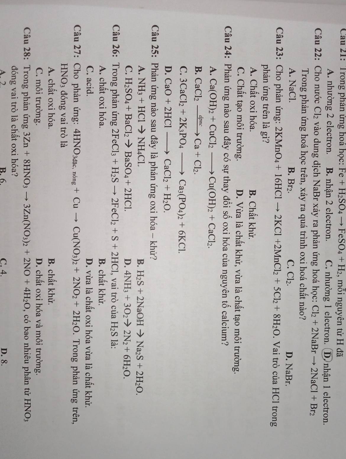 Cầu 21: Trong phản ứng hoá học: Fe+H_2SO_4to FeSO_4+H_2 , mỗi nguyên tử H đã
A. nhường 2 electron. B. nhận 2 electron. C. nhường 1 electron. (D. nhận 1 electron.
Câu 22: Cho nước Cl_2 vào dung dịch NaBr xảy ra phản ứng hoá học: Cl_2+2NaBrto 2NaCl+Br_2
Trong phản ứng hoá học trên, xảy ra quá trình oxi hoá chất nào?
A. NaCl. B. Br_2. C. Cl_2. D. NaBr.
Câu 23: Cho phản ứng: 2KMnO_4+16HClto 2KCl+2MnCl_2+5Cl_2+8H_2O. Vai trò của HCl trong
phản ứng trên là gì?
A. Chất oxi hóa. B. Chất khử.
C. Chất tạo môi trường. D. Vừa là chất khử, vừa là chất tạo môi trường.
Câu 24: Phản ứng nào sau đây có sự thay đổi số oxi hóa của nguyên tố calcium?
A. Ca(OH)_2+CuCl_2to Cu(OH)_2+CaCl_2.
B. CaCl_2xrightarrow dpncCa+Cl_2.
C. 3CaCl_2+2K_3PO_4to Ca_3(PO_4)_2+6KCl.
D. CaO+2HClto CaCl_2+H_2O.
Câu 25: Phản ứng nào sau đây là phản ứng oxi hóa - khử?
A. NH_3+HClto NH_4Cl. B. H_2S+2NaOHto Na_2S+2H_2O.
C. H_2SO_4+BaCl_2to BaSO_4+2HCl. D. 4NH_3+3O_2to 2N_2+6H_2O.
Câu 26: Trong phản ứng 2FeCl_3+H_2Sto 2FeCl_2+S+2HCl , vai trò của H_2S là:
A. chất oxi hóa. B. chất khử.
C. acid. D. vừa là chất oxi hóa vừa là chất khử.
Câu 27: Cho phản ứng: 4HNO_3dac,ning+Cuto Cu(NO_3)_2+2NO_2+2H_2O. Trong phản ứng trên,
HNO_3 đóng vai trò là
A. chất oxi hóa. B. chất khử.
C. môi trường. D. chất oxi hóa và môi trường.
Câu 28: Trong phản ứng 3Zn+8HNO_3to 3Zn(NO_3)_2+2NO+4H_2O , có bao nhiêu phân tử HNO_3
đóng vai trò là chất oxi hóa?
A. 2 B. 6. C. 4. D. 8.