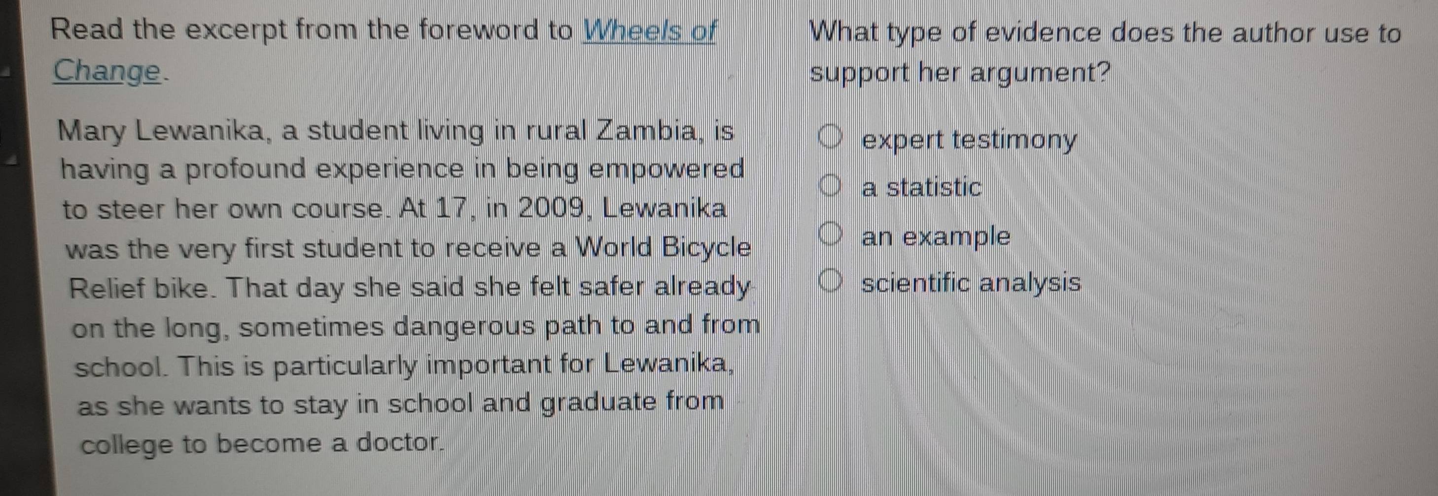 Read the excerpt from the foreword to Wheels of What type of evidence does the author use to 
Change. support her argument? 
Mary Lewanika, a student living in rural Zambia, is 
expert testimony 
having a profound experience in being empowered 
a statistic 
to steer her own course. At 17, in 2009, Lewanika 
was the very first student to receive a World Bicycle 
an example 
Relief bike. That day she said she felt safer already scientific analysis 
on the long, sometimes dangerous path to and from 
school. This is particularly important for Lewanika, 
as she wants to stay in school and graduate from 
college to become a doctor.