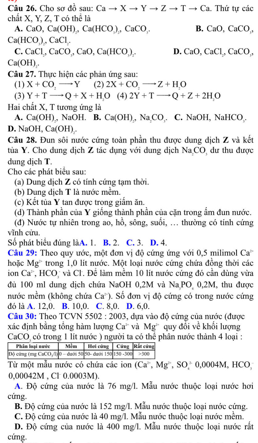 Cho sơ đồ sau: Cato Xto Yto Zto Tto Ca. Thứ tự các
chất X, Y, Z, T có thể là
A. CaO,Ca(OH)_2,Ca(HCO_3)_2,CaCO_3. B. CaO,CaCO_3,
Ca(HCO_3)_2,CaCl_2.
C. CaCl_2,CaCO_3,CaO,Ca(HCO_3)_2. D. CaO,CaCl_2,CaCO_3,
Ca(OH)_2.
Câu 27. Thực hiện các phản ứng sau:
(1) X+CO,to Y (2) 2X+CO,to Z+H,O
(3) Y+Tto Q+X+H_2O (4) 2Y+Tto Q+Z+2H_2O
Hai chất X, T tương ứng là
A. Ca(OH) , NaOH. B. Ca(OH)_2,Na_2CO_3 C.NaOH, NaHCO_3.
D. NaOH, Ca(OH)_2.
Câu 28. Đun sôi nước cứng toàn phần thu được dung dịch Z và kết
tủa Y. Cho dung dịch Z tác dụng với dung dịch Na_2CO dư thu được
dung dịch T.
Cho các phát biểu sau:
(a) Dung dịch Z có tính cứng tạm thời.
(b) Dung dịch T là nước mềm.
(c) Kết tủa Y tan được trong giấm ăn.
(d) Thành phần của Y giống thành phần của cặn trong ẩm đun nước.
(đ) Nước tự nhiên trong ao, hồ, sông, suối, ... thường có tính cứng
vĩnh cửu.
Số phát biểu đúng làA. 1. B. 2. C. 3. D. 4.
Câu 29: Theo quy ước, một đơn vị độ cứng ứng với 0,5 milimol Ca*
hoặc Mg^(2+) trong 1,0 lít nước. Một loại nước cứng chứa đồng thời các
ion Ca^(2+), ,HCO * và Cl. Để làm mềm 10 lít nước cứng đó cần dùng vừa
đủ 100 ml dung dịch chứa NaOH 0,2M và Na,PO 0,2M, thu được
nước mềm (không chứa Ca^(2+)). Số đơn vị độ cứng có trong nước cứng
đó là A. 12,0. B. 10,0. C. 8,0. D. 6,0.
Câu 30: Theo TCVN 5502:2003 , dựa vào độ cứng của nước (được
xác định bằng tổng hàm lượng Ca^(2+) và Mg^(2+) quy đổi về khối lượng
CaCO có trong 1 lít nước ) người ta có thể phân nước thành 4 loại :
Từ một mẫu nước có chứa các ion (Ca^(2+),Mg^(2+),SO_4^(2-)0,0 004M, HCO
0,00042M , Cl 0.0003M).
A. Độ cứng của nước là 76 mg/l. Mẫu nước thuộc loại nước hơi
cứng.
B. Độ cứng của nước là 152 mg/l. Mẫu nước thuộc loại nước cứng.
C. Độ cứng của nước là 40 mg/l. Mẫu nước thuộc loại nước mềm.
D. Độ cứng của nước là 400 mg/l. Mẫu nước thuộc loại nước rất
cứng.