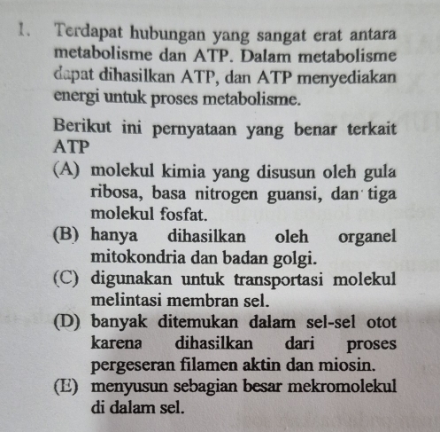 Terdapat hubungan yang sangat erat antara
metabolisme dan ATP. Dalam metabolisme
dapat dihasilkan ATP, dan ATP menyediakan
energi untuk proses metabolisme.
Berikut ini pernyataan yang benar terkait
ATP
(A) molekul kimia yang disusun oleh gula
ribosa, basa nitrogen guansi, dan tiga
molekul fosfat.
(B) hanya dihasilkan oleh organel
mitokondria dan badan golgi.
(C) digunakan untuk transportasi molekul
melintasi membran sel.
(D) banyak ditemukan dalam sel-sel otot
karena dihasilkan dari proses
pergeseran filamen aktin dan miosin.
(E) menyusun sebagian besar mekromolekul
di dalam sel.