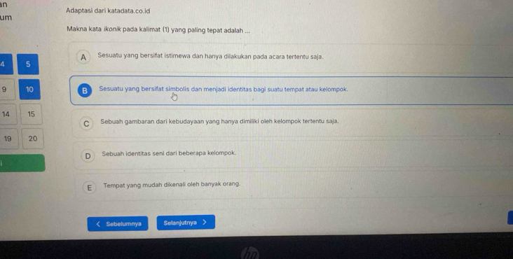 Adaptasi dari katadata.co.id
um
Makna kata ikonik pada kalimat (1) yang paling tepat adalah ...
Sesuatu yang bersifat istimewa dan hanya dilakukan pada acara tertentu saja.
a 5
9 10 R Sesuatu yang bersifat simbolis dan menjadi identitas bagi suatu tempat atau kelompok.
14 15
C Sebuah gambaran dari kebudayaan yang hanya dimiliki oleh kelompok tertentu saja.
19 20
D Sebuah identitas seni dari beberapa kelompok.
E Tempat yang mudah dikenali oleh banyak orang.
Sebelumnya Selanjutnya