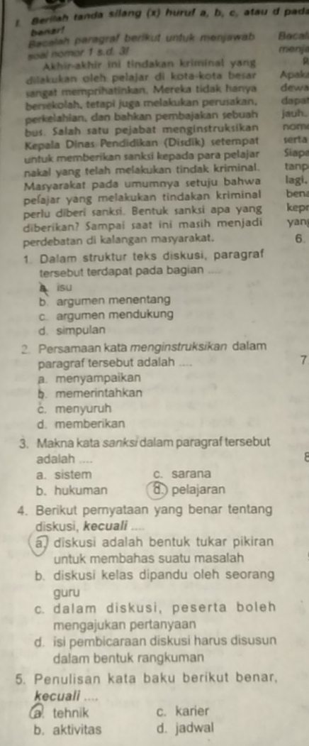 Berilah tanda silang (x) huruf a, b, c, atau d pada
bener!
Bacalah paragraf berikut untuk menjawab Becal
soal nomor 1 s.d. 3!
menjia
Akhir-akhir ini tindakan kriminal yang
dilakukan oleh pelajar di kota-kota besar Apaki
sangat memprihatinkan. Mereka tidak hanya dews
bersekolah, tetapi juga melakukan perusakan, dapat
perkelahian, dan bahkan pembajakan sebuah jauh.
bus. Salah satu pejabat menginstruksikan nom
Kepala Dinas Pendidikan (Disdik) setempat serta
untuk memberikan sanksi kepada para pelajar Siapa
nakal yang telah melakukan tindak kriminal. tanp
Masyarakat pada umumnya setuju bahwa lagi.
peſajar yang melakukan tindakan kriminal ben
perlu diberi sanksi. Bentuk sanksi apa yang kep
diberikan? Sampai saat ini masih menjadi yan
perdebatan di kalangan masyarakat. 6.
1. Dalam struktur teks diskusi, paragraf
tersebut terdapat pada bagian
isu
b. argumen menentang
c. argumen mendukung
d. simpulan
2. Persamaan kata menginstruksikan dalam
paragraf tersebut adalah .... 7
a. menyampaikan
b. memerintahkan
c. menyuruh
d. memberikan
3. Makna kata sanks/ dalam paragraf tersebut
adalah
a. sistem c. sarana
b.hukuman d pelajaran
4. Berikut pernyataan yang benar tentang
diskusi, kecuali .
a diskusi adalah bentuk tukar pikiran
untuk membahas suatu masalah
b. diskusi kelas dipandu oleh seorang
guru
c. dalam diskusi, peserta boleh
mengajukan pertanyaan
d. isi pembicaraan diskusi harus disusun
dalam bentuk rangkuman
5. Penulisan kata baku berikut benar,
kecuali ,...
a tehnik c. karier
b. aktivitas d. jadwal