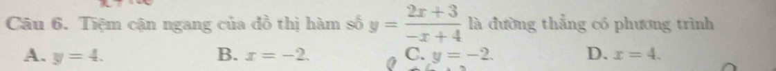 Tiệm cận ngang của đồ thị hàm số y= (2x+3)/-x+4  là đường thẳng có phương trình
A. y=4. B. x=-2. C. y=-2. D. x=4.