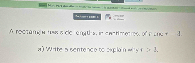 New Multi Part Question - when you answer this question we'll mark each part individually 
Calculator 
Bookwark code: 1E not allowed 
A rectangle has side lengths, in centimetres, of r and r-3. 
a) Write a sentence to explain why r>3.