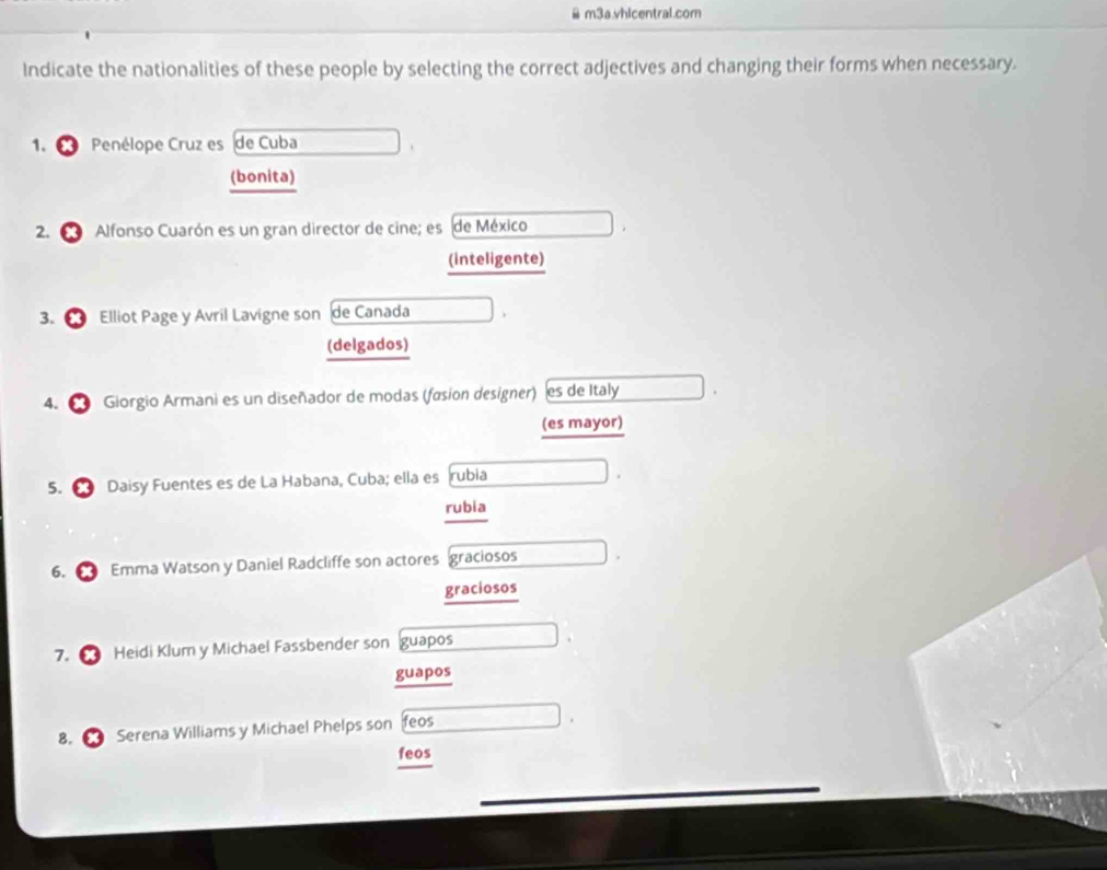 Bm3a.vhlcentral.com 
Indicate the nationalities of these people by selecting the correct adjectives and changing their forms when necessary. 
1. Penélope Cruz es de Cuba 
(bonita) 
2. Alfonso Cuarón es un gran director de cine; es de México 
(inteligente) 
3. Elliot Page y Avril Lavigne son de Canada 
(delgados) 
4. Giorgio Armani es un diseñador de modas (fasion designer) es de Italy 
(es mayor) 
5. Daisy Fuentes es de La Habana, Cuba; ella es rubia 
rubia 
6. Emma Watson y Daniel Radcliffe son actores graciosos 
graciosos 
7. Heidi Klum y Michael Fassbender son guapos 
guapos 
8. Serena Williams y Michael Phelps son feos 
feos