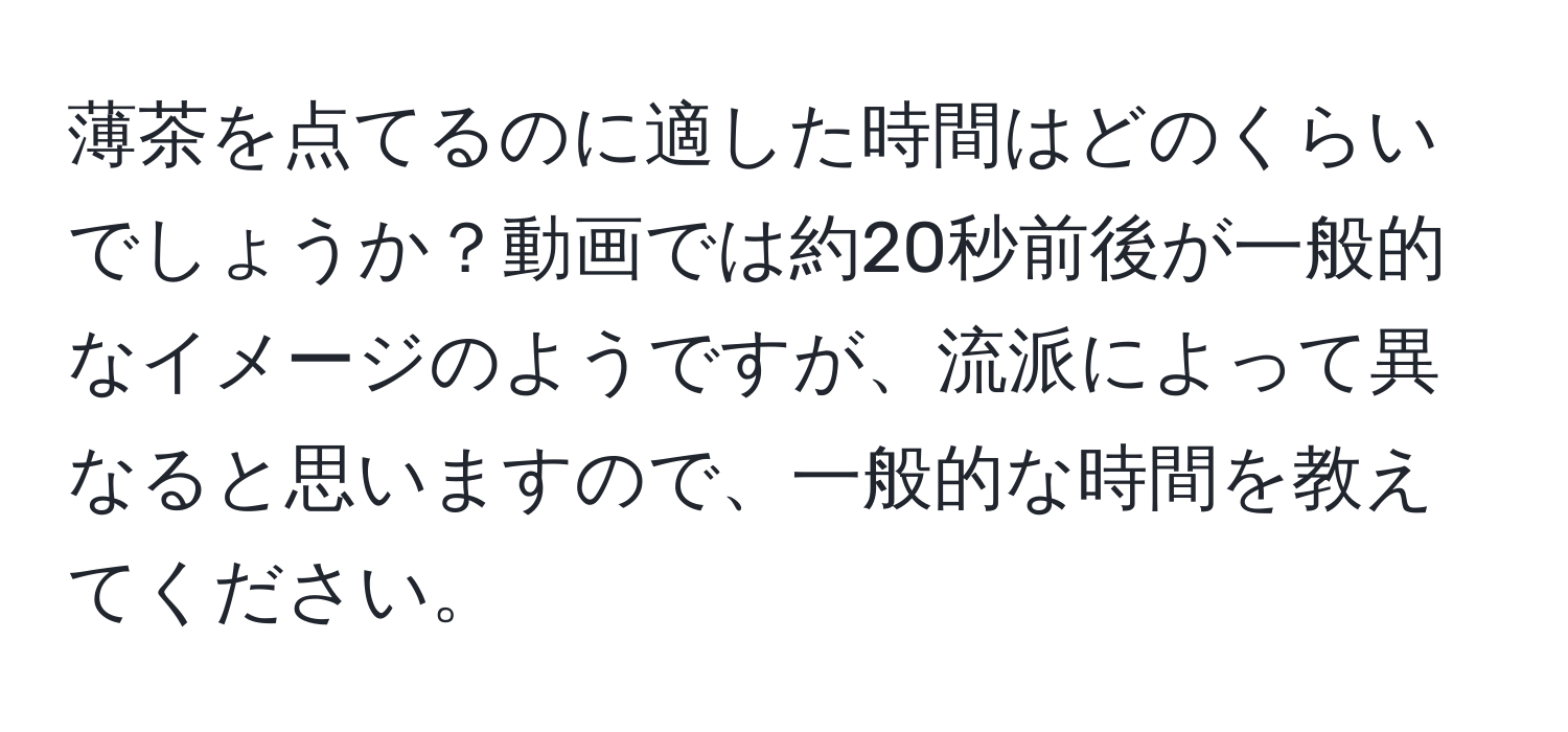 薄茶を点てるのに適した時間はどのくらいでしょうか？動画では約20秒前後が一般的なイメージのようですが、流派によって異なると思いますので、一般的な時間を教えてください。