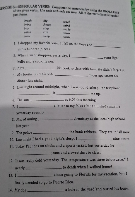 KERCISE S-IRREGULAR VERBS: Complete the sentences by using the 5IMPLE PA
of the given verbs. Use each verb only one time. All of the verbs have irregular
past forms.
break dig teach
bring freeze think
duy ring wake
catch rise wear
come sleep write
_
1. I dropped my favorite vase. It fell on the floor and
into a hundred pieces.
2. When I went shopping yesterday, I _some light
bulbs and a cooking pot.
3. Alex _his book to class with him. He didn't forget it.
4. My brother and his wife _to our apartment for
dinner last night.
5. Last night around midnight, when I was sound asleep, the telephone
_.. It _me up.
6. The sun _at 6:04 this morning.
7. I_ a letter to my folks after I finished studying
yesterday evening.
8. Ms. Manning _chemistry at the local high school
last year.
9. The police _the bank robbers. They are in jail now.
10. Last night I had a good night's sleep. I _nine hours.
11. Today Paul has on slacks and a sports jacket, but yesterday he
_
jeans and a sweatshirt to class.
12. It was really cold yesterday. The temperature was three below zero.* I
nearly _to death when I walked home!
13. I _about going to Florida for my vacation, but I
finally decided to go to Puerto Rico.
14. My dog_ a hole in the yard and buried his bone.