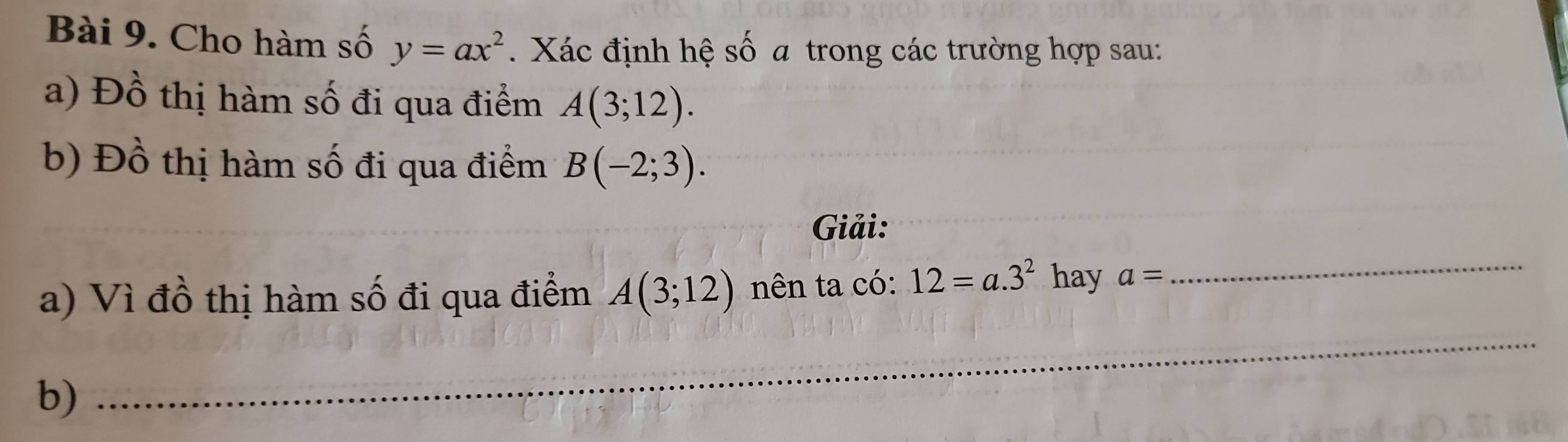 Cho hàm số y=ax^2. Xác định hệ số a trong các trường hợp sau: 
a) Đồ thị hàm số đi qua điểm A(3;12). 
b) Đồ thị hàm số đi qua điểm B(-2;3). 
Giải: 
a) Vì đồ thị hàm số đi qua điểm A(3;12) nên ta có: 12=a.3^2 hay a= _ 
b) 
_