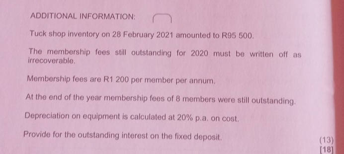 ADDITIONAL INFORMATION: 
Tuck shop inventory on 28 February 2021 amounted to R95 500. 
The membership fees still outstanding for 2020 must be written off as 
irrecoverable. 
Membership fees are R1 200 per member per annum. 
At the end of the year membership fees of 8 members were still outstanding. 
Depreciation on equipment is calculated at 20% p.a. on cost. 
Provide for the outstanding interest on the fixed deposit. (13) 
[18]