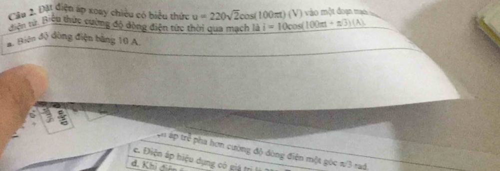 Đặt điện áp xoay chiều có biểu thức u=220sqrt(2)cos (100π t)(V) i=10cos (100π t+π /3)(A) vào một đoạn mạch tri
diện tử. Biểu thức cường độ động điện tức thời qua mạch là
a. Biên độ đòng điện bằng 10 A.
~
ận áp trẻ pha hơn cường độ đòng điện một góc n/3 rad.
c. Điện áp hiệu dụng có giá trì
d. Khi đê