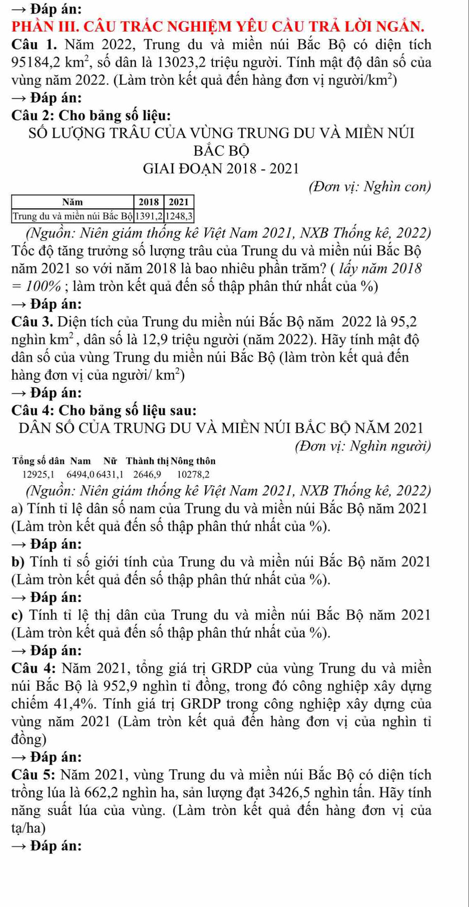 →  Đáp án:
phÀN III. cÂU trÁC nGHIệM YêU cầU trả lời ngắn.
Câu 1. Năm 2022, Trung du và miền núi Bắc Bộ có diện tích
95184,2km^2, , số dân là 13023,2 triệu người. Tính mật độ dân số của
vùng năm 2022. (Làm tròn kết quả đến hàng đơn vị ngườii /km^2)
→ Đáp án:
Câu 2: Cho bảng số liệu:
SỔ LƯợNG TRÂU CỦA VỦNG TRUNG DU VÀ MIÊN NÚI
BẢC Bộ
GIAI ĐOAN 2018 - 2021
(Đơn vị: Nghìn con)
(Nguồn: Niên giám thống kê Việt Nam 2021, NXB Thống kê, 2022)
Tốc độ tăng trưởng số lượng trâu của Trung du và miền núi Bắc Bộ
năm 2021 so với năm 2018 là bao nhiêu phần trăm? ( lấy năm 2018
=100%; làm tròn kết quả đến số thập phân thứ nhất của %)
→ Đáp án:
Câu 3. Diện tích của Trung du miền núi Bắc Bộ năm 2022 là 95,2
nghìn km^2 , dân số là 12,9 triệu người (năm 2022). Hãy tính mật độ
dân số của vùng Trung du miền núi Bắc Bộ (làm tròn kết quả đến
hàng đơn vị của người/ km^2)
→ Đáp án:
Câu 4: Cho bảng số liệu sau:
DÂN SỐ CỦA TRUNG DU VÀ MIÊN NÚI BẢC BỘ NăM 2021
(Đơn vị: Nghìn người)
Tổng số dân Nam Nữ Thành thị Nông thôn
12925,1 6494,0 6431,1 2646,9 10278,2
(Nguồn: Niên giám thống kê Việt Nam 2021, NXB Thống kê, 2022)
a) Tính tỉ lệ dân số nam của Trung du và miền núi Bắc Bộ năm 2021
(Làm tròn kết quả đến số thập phân thứ nhất của %).
→ Đáp án:
b) Tính tỉ số giới tính của Trung du và miền núi Bắc Bộ năm 2021
(Làm tròn kết quả đến số thập phân thứ nhất của %).
→ Đáp án:
c) Tính tỉ lệ thị dân của Trung du và miền núi Bắc Bộ năm 2021
(Làm tròn kết quả đến số thập phân thứ nhất của %).
→ Đáp án:
Câu 4: Năm 2021, tổng giá trị GRDP của vùng Trung du và miền
núi Bắc Bộ là 952,9 nghìn ti đồng, trong đó công nghiệp xây dựng
chiếm 41,4%. Tính giá trị GRDP trong công nghiệp xây dựng của
vùng năm 2021 (Làm tròn kết quả đến hàng đơn vị của nghìn tỉ
đồng)
→ Đáp án:
Câu 5: Năm 2021, vùng Trung du và miền núi Bắc Bộ có diện tích
trồng lúa là 662,2 nghìn ha, sản lượng đạt 3426,5 nghìn tấn. Hãy tính
năng suất lúa của vùng. (Làm tròn kết quả đến hàng đơn vị của
tạ/ha)
→ - Đáp án: