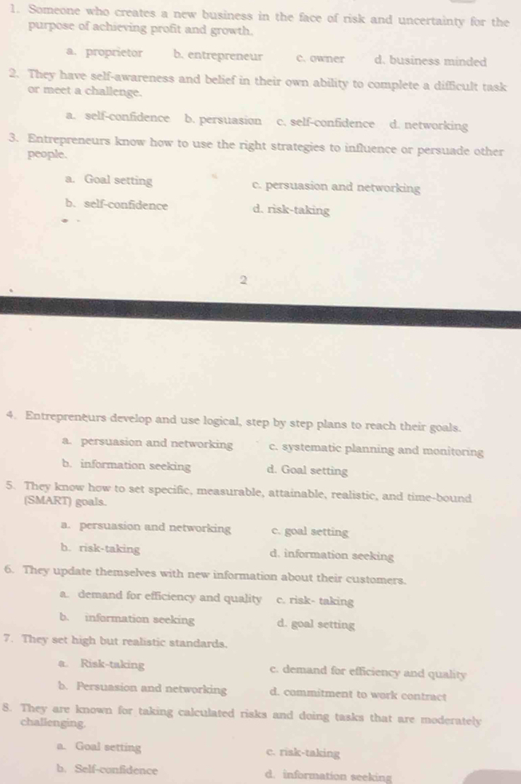 Someone who creates a new business in the face of risk and uncertainty for the
purpose of achieving profit and growth.
a. proprietor b. entrepreneur c. owner d. business minded
2. They have self-awareness and belief in their own ability to complete a difficult task
or meet a challenge.
a. self-confidence b. persuasion c. self-confidence d. networking
3. Entrepreneurs know how to use the right strategies to influence or persuade other
people.
a. Goal setting c. persuasion and networking
b. self-confidence d. risk-taking
2
4. Entrepreneurs develop and use logical, step by step plans to reach their goals.
a. persuasion and networking c. systematic planning and monitoring
b. information seeking d. Goal setting
5. They know how to set specific, measurable, attainable, realistic, and time-bound
(SMART) goals.
a. persuasion and networking c. goal setting
h. risk-taking d. information seeking
6. They update themselves with new information about their customers.
a. demand for efficiency and quality c. risk- taking
b. information seeking d. goal setting
7. They set high but realistic standards.
a. Risk-taking c. demand for efficiency and quality
b. Persuasion and networking d. commitment to work contract
8. They are known for taking calculated risks and doing tasks that are moderately
challenging.
a. Goal setting c. risk-taking
b. Self-confidence d. information seeking
