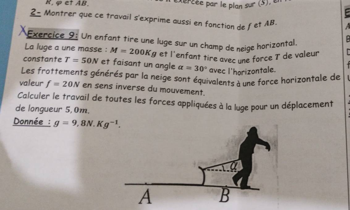 R, φ et AB. 
E 
2- Montrer que ce travail s'exprime aussi en fonction de fet AB. 
a 
Exercice 9: Un enfant tire une luge sur un champ de neige horizontal, 
La luge a une masse : M=200Kg et l'enfant tire avec une force T de valeur 
constante T=50N et faisant un angle alpha =30° avec l'horizontale. 

Les frottements générés par la neige sont équivalents à une force horizontale de 1 
valeur f=20N en sens inverse du mouvement. 
Calculer le travail de toutes les forces appliquées à la luge pour un déplacement 
de longueur 5,0m. 
Donnée : g=9,8N.Kg^(-1).