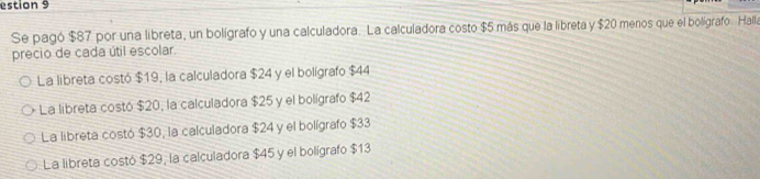 estion 9
Se pagó $87 por una libreta, un boligrafo y una calculadora. La calculadora costo $5 más que la libreta y $20 menos que el boligrafo. Halla
precio de cada útil escolar.
La libreta costó $19, la calculadora $24 y el bolígrafo $44
La libreta costó $20, la calculadora $25 y el bolígrafo $42
La libreta costó $30, la calculadora $24 y el bolígrafo $33
La libreta costó $29, la calculadora $45 y el bolígrafo $13